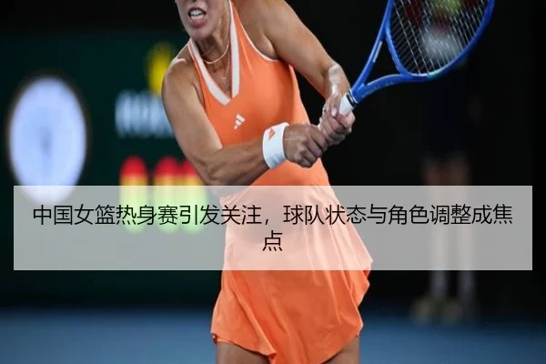 中国女篮热身赛引发关注，球队状态与角色调整成焦点